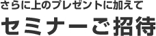 さらに上のプレゼントに加えて　セミナーご招待